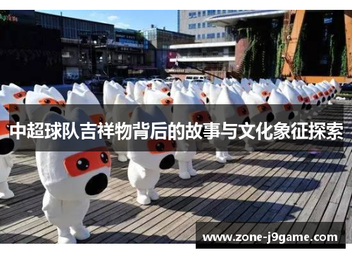 中超球队吉祥物背后的故事与文化象征探索