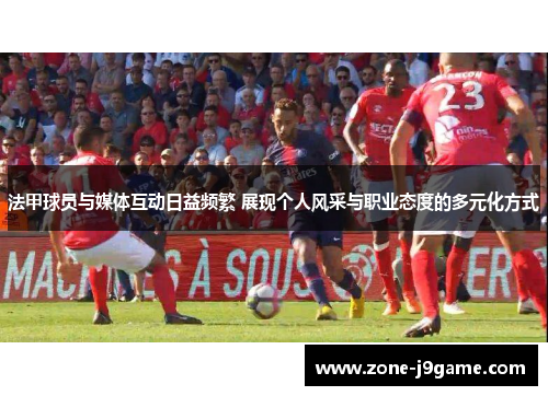 法甲球员与媒体互动日益频繁 展现个人风采与职业态度的多元化方式