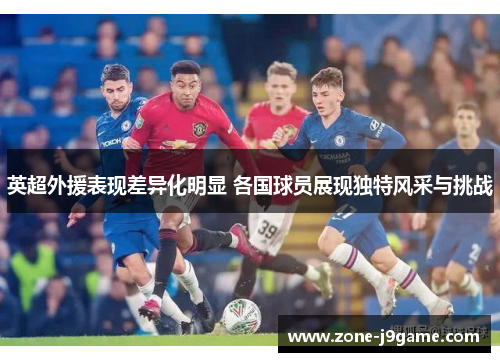 英超外援表现差异化明显 各国球员展现独特风采与挑战 英超外援表现差异化明显 各国球员展现独特风采与挑战