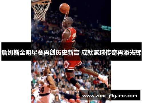 詹姆斯全明星赛再创历史新高 成就篮球传奇再添光辉 詹姆斯全明星赛再创历史新高 成就篮球传奇再添光辉