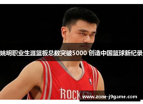 姚明职业生涯篮板总数突破5000 创造中国篮球新纪录