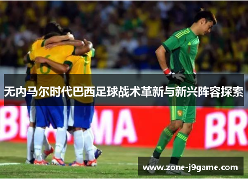 无内马尔时代巴西足球战术革新与新兴阵容探索