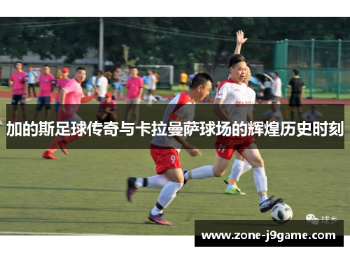 加的斯足球传奇与卡拉曼萨球场的辉煌历史时刻