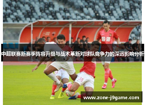 中超联赛新赛季阵容升级与战术革新对球队竞争力的深远影响分析