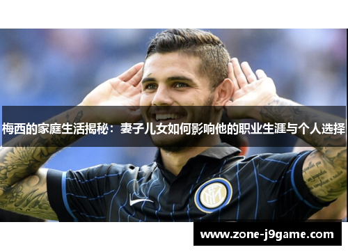 梅西的家庭生活揭秘：妻子儿女如何影响他的职业生涯与个人选择
