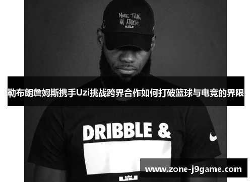 勒布朗詹姆斯携手Uzi挑战跨界合作如何打破篮球与电竞的界限