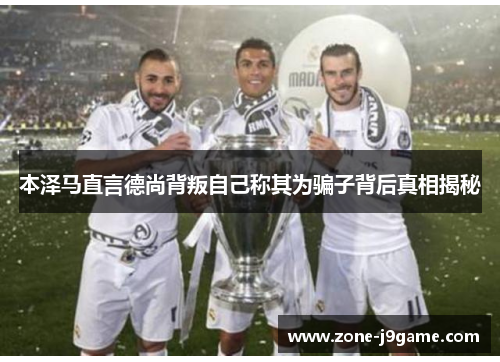 本泽马直言德尚背叛自己称其为骗子背后真相揭秘 本泽马直言德尚背叛自己称其为骗子背后真相揭秘
