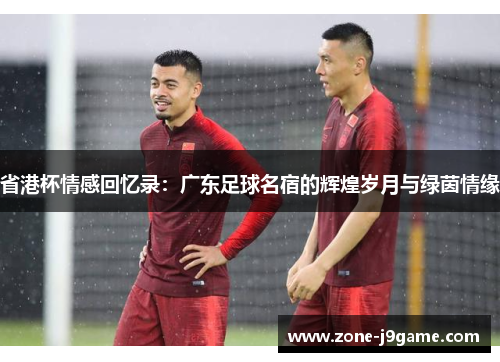 省港杯情感回忆录:广东足球名宿的辉煌岁月与绿茵情缘 省港杯情感回忆录:广东足球名宿的辉煌岁月与绿茵情缘