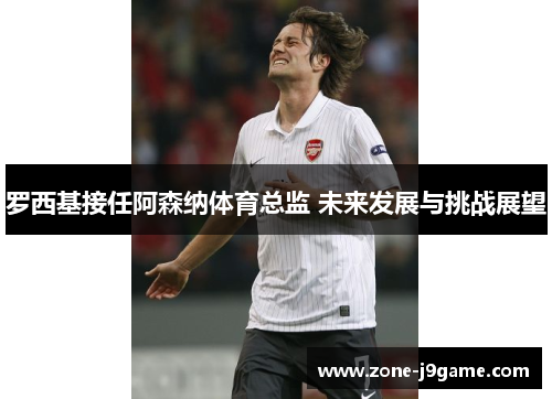 罗西基接任阿森纳体育总监 未来发展与挑战展望