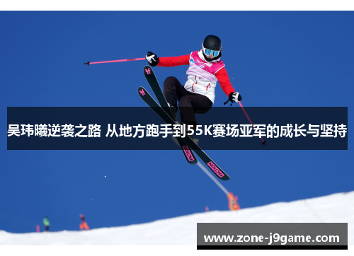 吴玮曦逆袭之路 从地方跑手到55K赛场亚军的成长与坚持