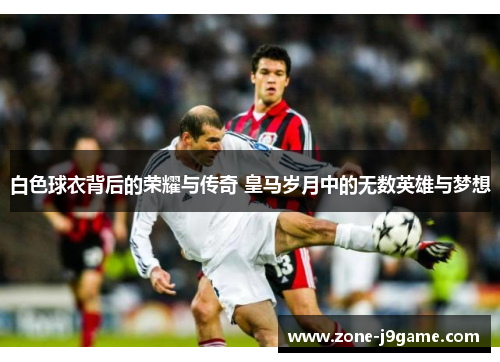 白色球衣背后的荣耀与传奇 皇马岁月中的无数英雄与梦想