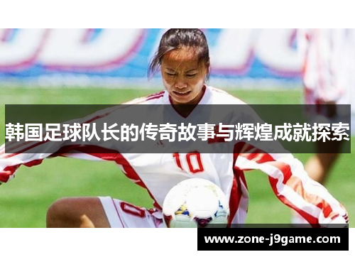 韩国足球队长的传奇故事与辉煌成就探索 韩国足球队长的传奇故事与辉煌成就探索