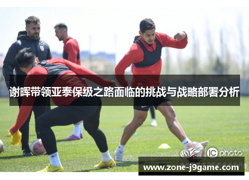 谢晖带领亚泰保级之路面临的挑战与战略部署分析 谢晖带领亚泰保级之路面临的挑战与战略部署分析